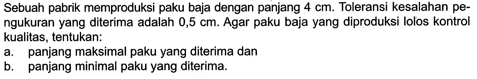 Sebuah pabrik memproduksi paku baja dengan panjang 4 cm. Toleransi kesalahan pe- ngukuran yang diterima adalah 0,5 cm. Agar paku baja yang diproduksi lolos kontrol kualitas, tentukan: a. panjang maksimal paku yang diterima dan b. panjang minimal paku yang diterima.