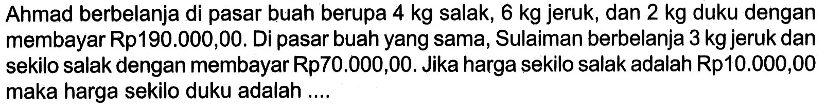 Ahmad berbelanja di pasar buah berupa 4 kg salak, 6 kg jeruk, dan 2 kg duku dengan membayar Rp190.000,00. Di pasar buah yang sama, Sulaiman berbelanja 3 kg jeruk dan sekilo salak dengan membayar Rp70.000,00. Jika harga sekilo salak adalah Rp10.000,00 maka harga sekilo duku adalah ....