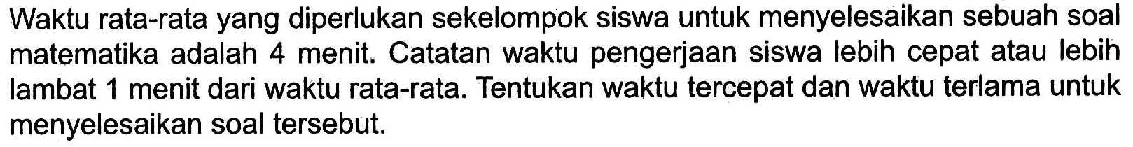 Waktu rata-rata yang diperlukan sekelompok siswa untuk menyelesaikan sebuah soal matematika adalah 4 menit. Catatan waktu pengerjaan siswa lebih cepat atau lebih lambat 1 menit dari waktu rata-rata. Tentukan waktu tercepat dan waktu terlama untuk menyelesaikan soal tersebut.