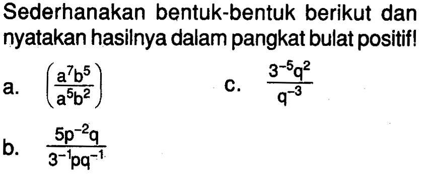 Sederhanakan bentuk-bentuk berikut dan nyatakan hasilnya dalam pangkat bulat positif! a. (a^7b^5)/(a^5b^2) c. (3^-5q^2)/(q^-3) b. (5p^-2q)/(3^-1pq^-1)