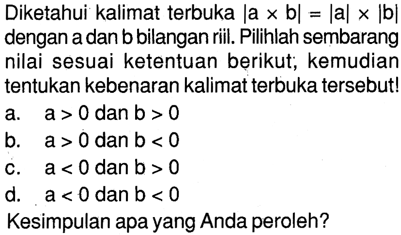 Diketahui kalimat terbuka |a x b|=|a|x|b| dengan a dan b bilangan riil. Pilihlah sembarang nilai sesuai ketentuan berikut, kemudian tentukan kebenaran kalimat terbuka tersebut! a. a>0 dan b>0 b. a>0 dan b<0 c. a<0 dan b>0 d. a<0 dan b<0 Kesimpulan apa yang Anda peroleh?