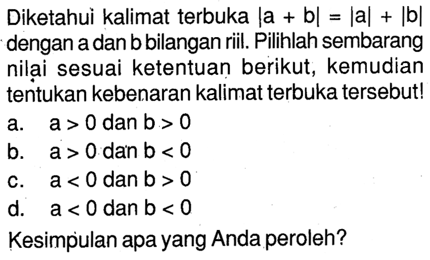 Diketahui kalimat terbuka |a+b|=|a|+|b| dengan a dan b bilangan riil. Pilihlah sembarang nilai sesuai ketentuan berikut, kemudian tentukan kebenaran kalimat terbuka tersebut! a. a>0 dan b>0 b. a>0 dan b<0 c. a<0 dan b>0 d. a<0 dan b<0 Kesimpulan apa yang Anda peroleh?