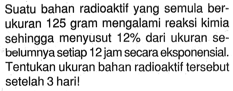 Suatu bahan radioaktif yang semula berukuran 125 gram mengalami reaksi kimia sehingga menyusut 12% dari ukuran sebelumnya setiap 12 jam secara eksponensial. Tentukan ukuran bahan radioaktif tersebut setelah 3 haril
