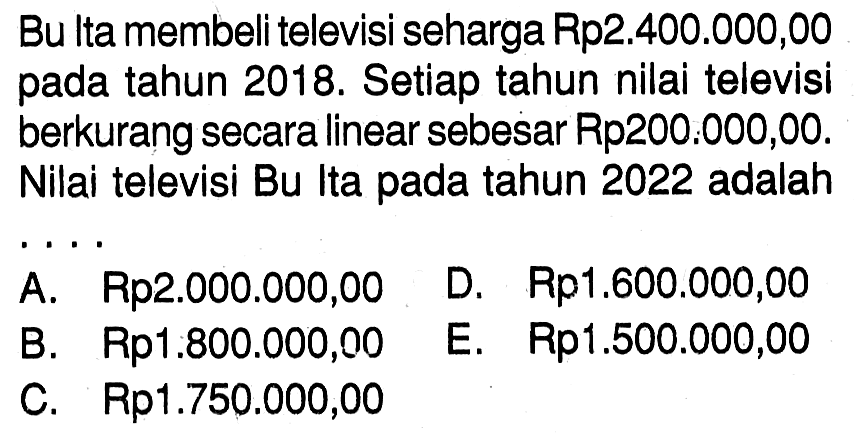 Bu lta membeli televisi seharga Rp2.400.000,00 pada tahun 2018. Setiap tahun nilai televisi berkurang secara linear sebesar Rp200:000,00. Nilai televisi Bu Ita pada tahun 2022 adalah....
