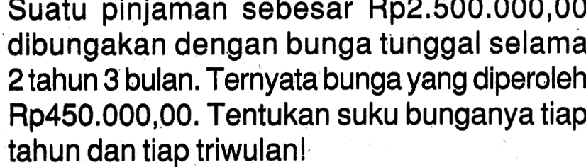 Suatu pinjaman sebesar Rp2.500.000,00 dibungakan dengan bunga tunggal selama 2 tahun 3 bulan. Ternyata bunga yang diperoleh Rp450.000,00. Tentukan suku bunganya tiap tahun dan tiap triwulan! 