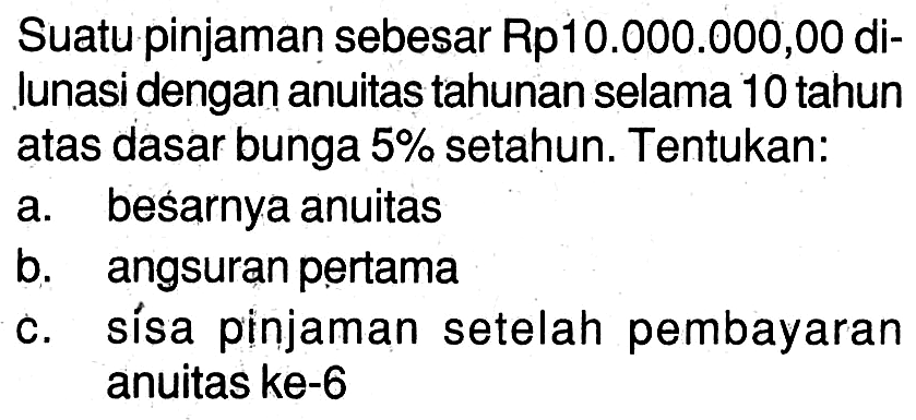 Suatu pinjaman sebesar Rp10.000.000,00 dilunasi dengan anuitas tahunan selama 10 tahun atas dasar bunga 5% setahun. Tentukan:a. besarnya anuitas b. angsuran pertama c. sisa pinjaman setelah pembayaran anuitas ke-6 