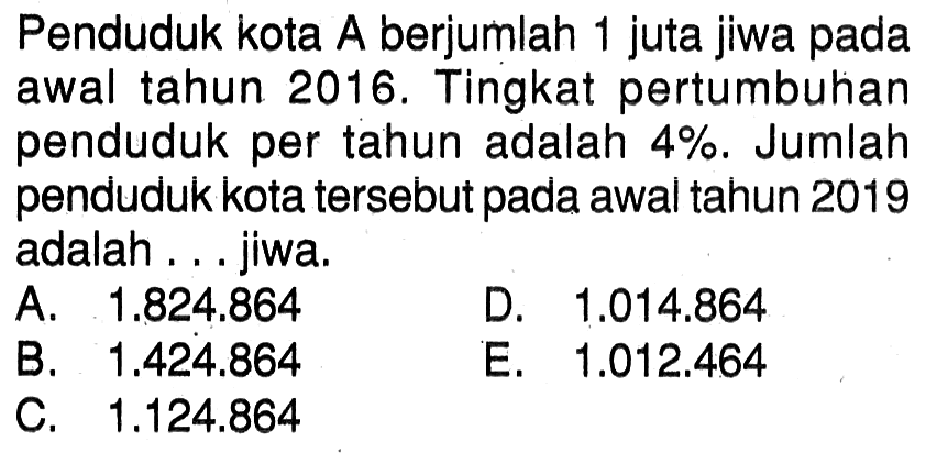 Penduduk kota A berjumlah 1 juta jiwa pada awal tahun 2016. Tingkat pertumbuhan penduduk per tahun adalah 4%. Jumlah penduduk kota tersebut pada awal tahun 2019 adalah... jiwa.