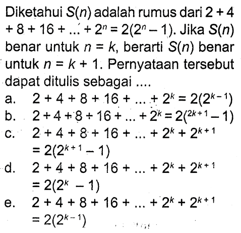 Diketahui S(n) adalah rumus dari 2 + 4 +8 + 16 + ... +2^n = 2(2^n-1). Jika S(n) benar untuk n = k, berarti S(n) benar untuk n = k + 1, Pernyataan tersebut dapat ditulis sebagai