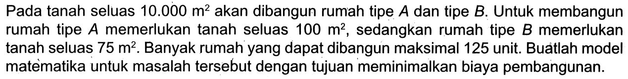 Pada tanah seluas 10.000 m^2 akan dibangun rumah tipe A dan tipe B. Untuk membangun rumah tipe A memerlukan tanah seluas 100 m^2, sedangkan rumah tipe B memerlukan tanah seluas 75 m^2. Banyak rumah yang dapat dibangun maksimal 125 unit. Buatlah model matematika untuk masalah tersebut dengan tujuan meminimalkan biaya pembangunan.