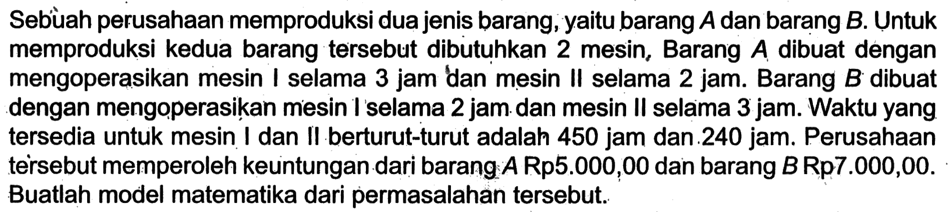 Sebuah perusahaan memproduksi dua jenis barang, yaitu barang A dan barang B. Untuk memproduksi kedua barang tersebut dibutuhkan 2 mesin, Barang A dibuat dengan mengoperasikan mesin I selama 3 jam dan mesin II selama 2 jam. Barang B dibuat dengan mengoperasikan mesin I selama 2 jam dan mesin Il selama 3 jam. Waktu yang tersedia untuk mesin I dan II berturut-turut adalah 450 jam dan 240 jam. Perusahaan tersebut memperoleh keuntungan dari barang A Rp5.000,00 dan barang B Rp7.000,00. Buatlah model matematika dari permasalahan tersebut.