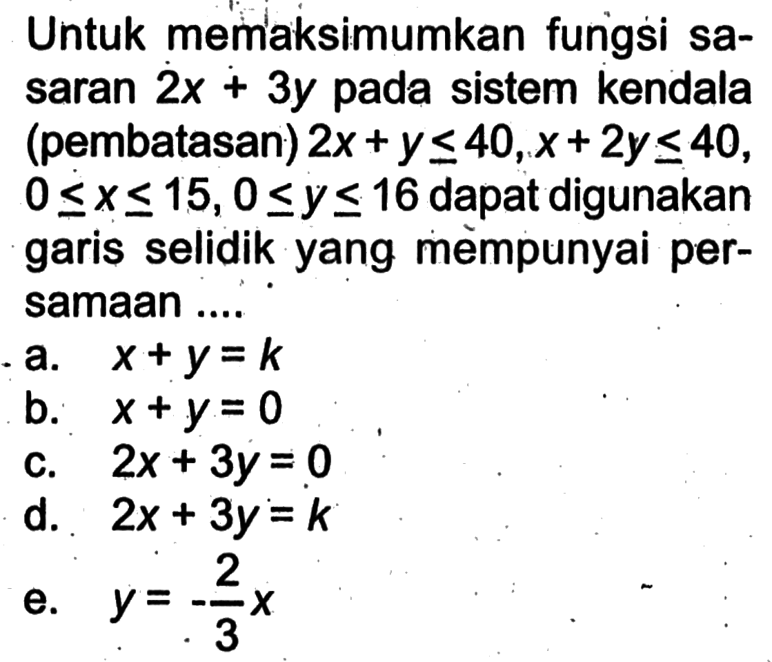 Untuk memaksimumkan fungsi sa-saran 2x+3y pada sistem kendala (pembatasan) 2x+y<=40, x+2y<=40, 0<=x<=15, 0<=y<=16 dapat digunakan garis selidik yang mempunyai per-samaan ....