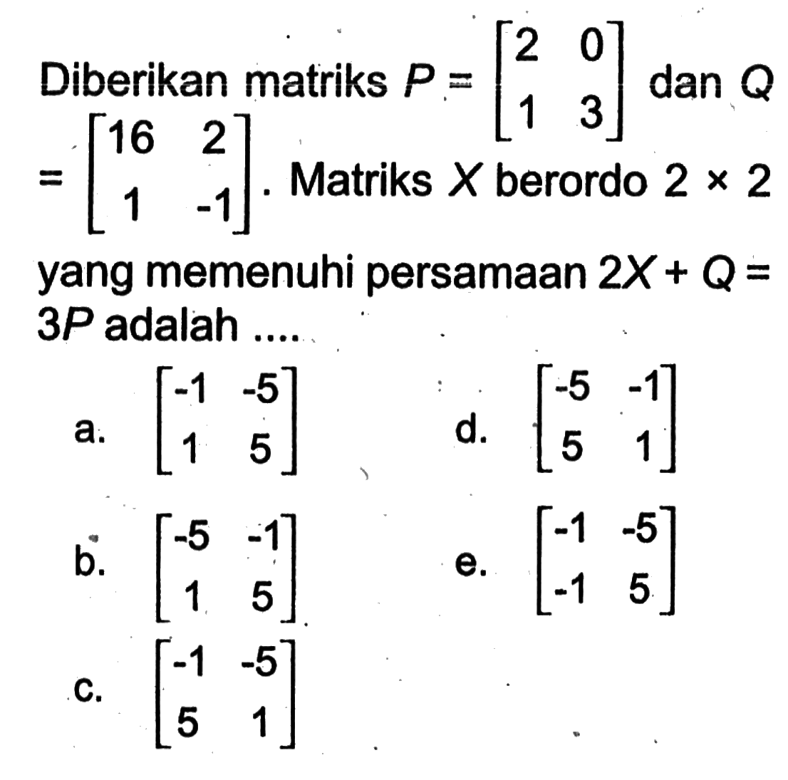 Diberikan matriks P=[2 0 1 3] dan Q=[16 2 1 -1]. Matriks X berordo 2 x 2 yang memenuhi persamaan 2X+Q=3 P adalah ....