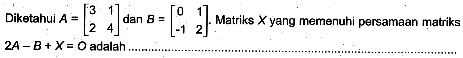 Diketahui A =[3 1 2 4] dan B=[0 1 -1 2]. Matriks x yang memenuhi persamaan matriks 2A -B + x= O adalah