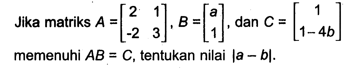 Jika matriks A=[2 1 -2 3], B=[a 1], dan C = [1 1-4b] memenuhi AB = C, tentukan nilai |a - b|.