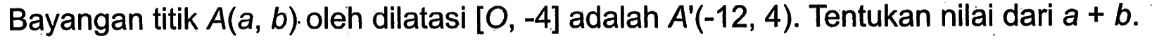 Bayangan titik A(a,b) oleh dilatasi [O,-4] adalah A'(-12,4). Tentukan nilai dari a+b.