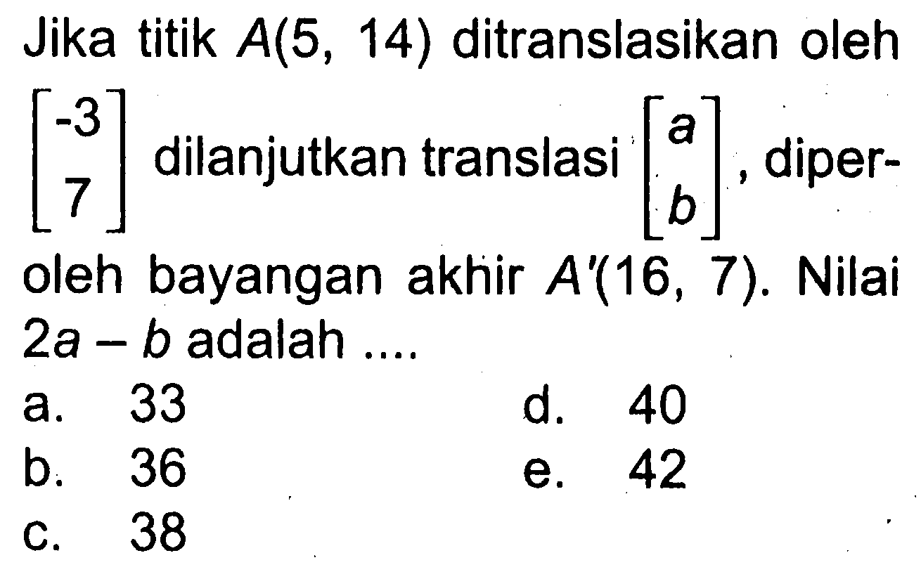 Jika titik A(5,14) ditranslasikan oleh [-3 7] dilanjutkan translasi [a b], diperoleh bayangan akhir A'(16,7). Nilai 2a-b adalah .... 