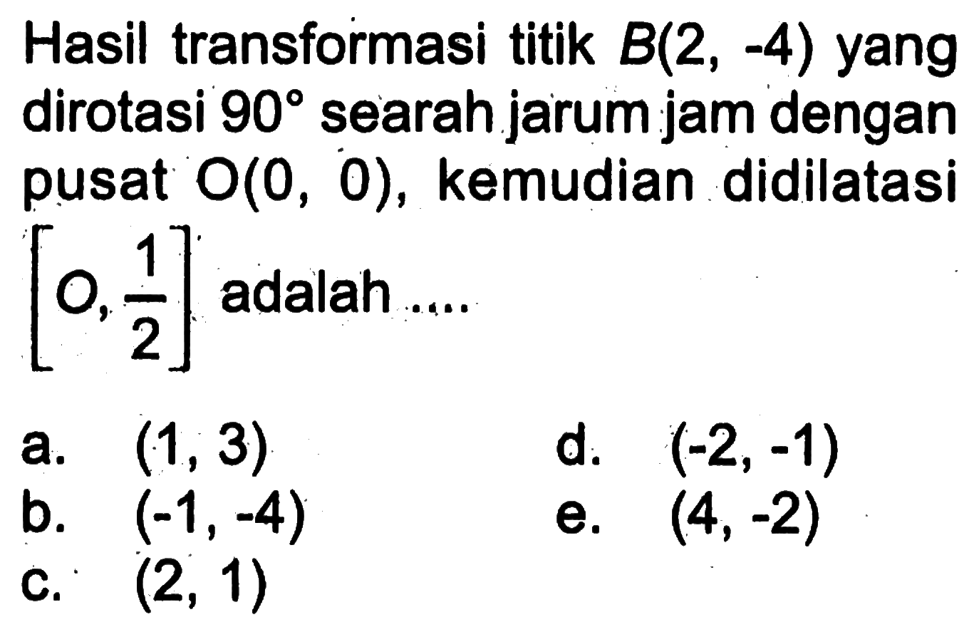 Hasil transformasi titik B(2,-4) yang dirotasi 90 searah jarum jam dengan pusat O(0,0), kemudian didilatasi [O,1/2] adalah ....