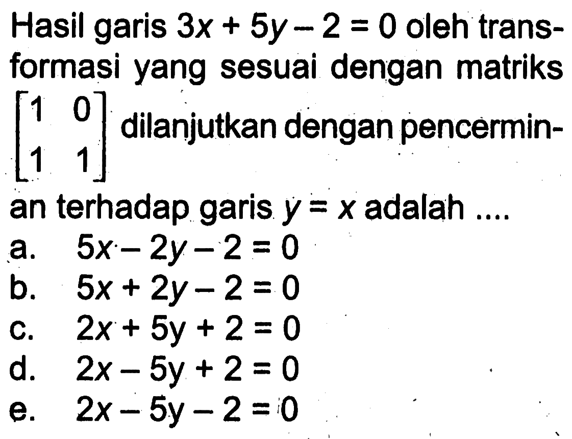 Hasil garis 3x+5y-2=0 oleh transformasi yang sesuai dengan matriks [1 0 1 1] dilanjutkan dengan pencerminan terhadap garis y=x adalah ....