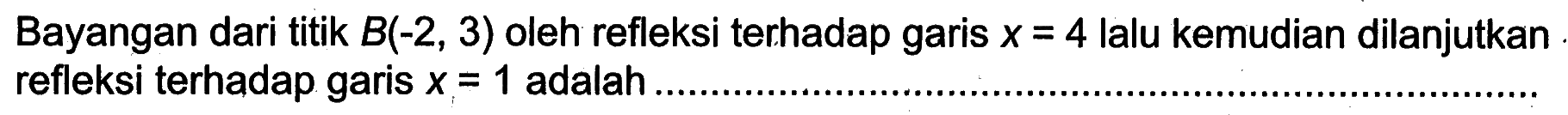 Bayangan dari titik B(-2, 3) oleh refleksi terhadap garis x=4 lalu kemudian dilanjutkan refleksi terhadap garis x=1 adalah ...