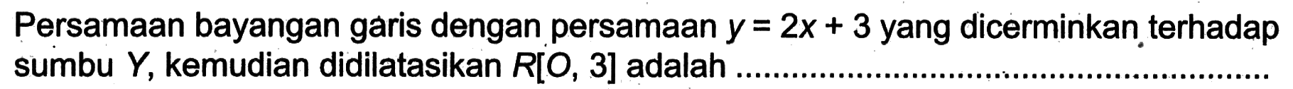 Persamaan bayangan garis dengan persamaan y=2x+3 yang dicerminkan terhadap sumbu Y, kemudian didilatasikan R[O, 3] adalah ...