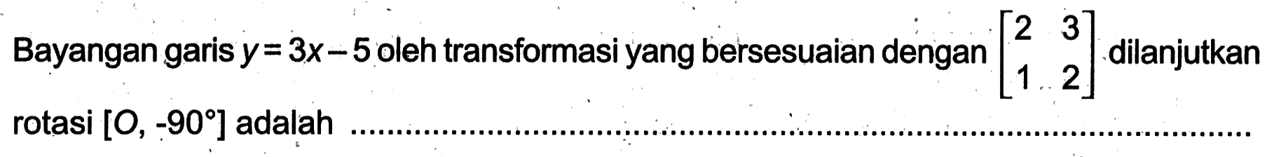 Bayangan garis y = 3x - 5 oleh transformasi yang bersesuaian dengan [2 3 1 2] dilanjutkan rotasi [O, -90] adalah