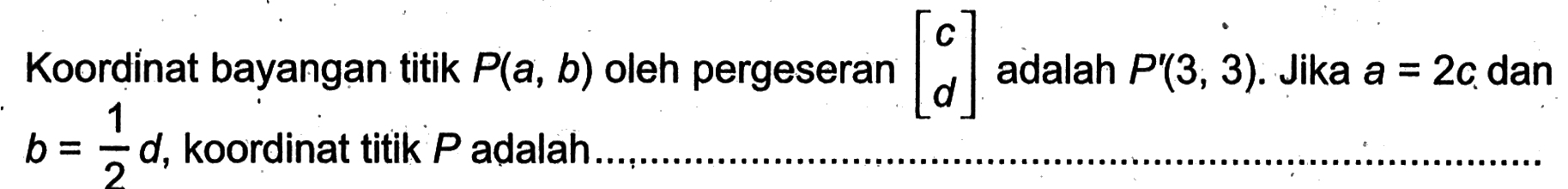 Koordinat bayangan titik  P(a, b)  oleh pergeseran  [c  d]  adalah  P'(3,3) .  Jika  a=2c  dan  b=1/2 d , koordinat titik  P  adalah ....