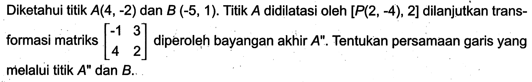 Diketahui titik A(4, -2) dan B (-5, 1). Titik A didilatasi oleh [P(2 , -4), 2] dilanjutkan trans-formasi matriks [-1 3 4 2] diperoleh bayangan akhir A". Tentukan persamaan garis yang melalui titik A" dan B.