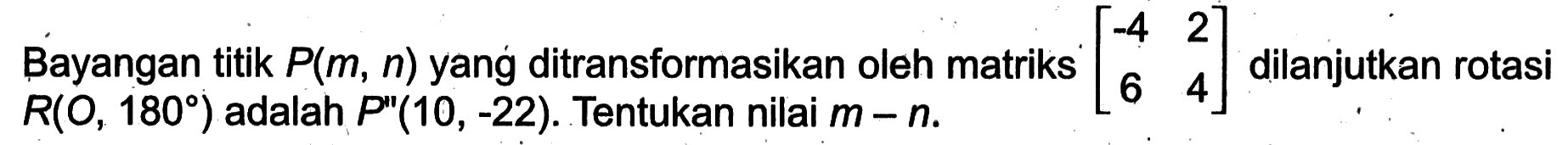 Bayangan titik P(m , n) yang ditransformasikan oleh matriks (-4 2 6 4) dilanjutkan rotasi R(O,180) adalah P"(10, -22). Tentukan nilai m - n.