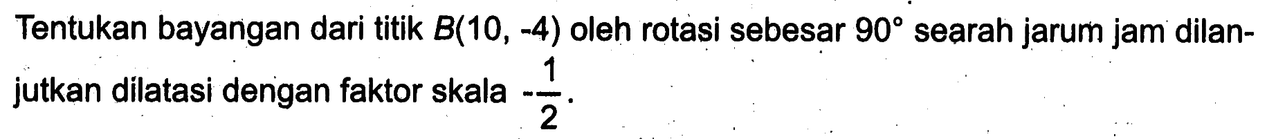 Tentukan bayangan dari titik  B(10,-4)  oleh rotasi sebesar  90  searah jarum jam dilanjutkan dilatasi dengan faktor skala  -1/2 .