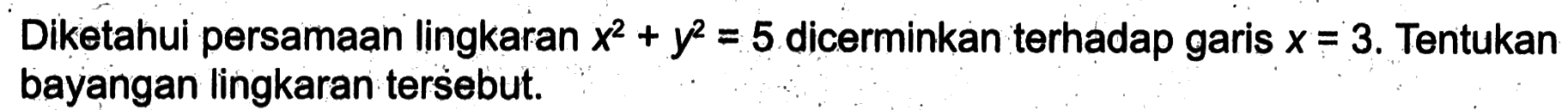 Diketahui persamaan lingkaran  x^2+y^2=5  dicerminkan terhadap garis  x=3 . Tentukan bayangan lingkaran tersebut.