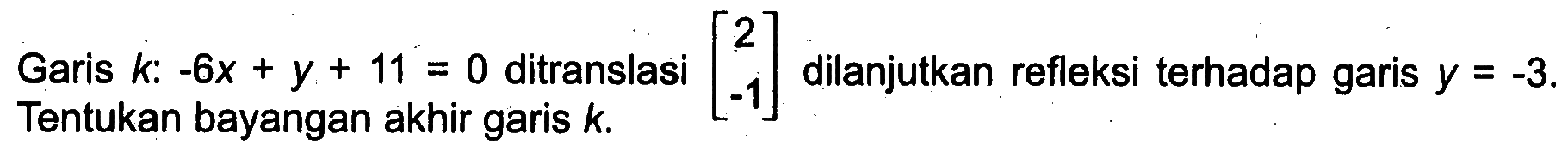 Garis  k:-6x+y+11=0  ditranslasi  [2  -1]  dilanjutkan refleksi terhadap garis  y=-3 .  Tentukan bayangan akhir garis  k . 