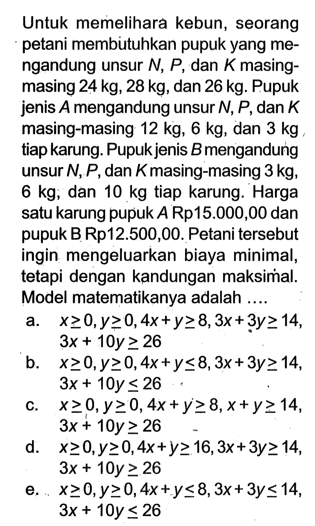 Untuk memelihara kebun, seorang petani membutuhkan pupuk yang mengandung unsur  N, P , dan  K  masing-masing  24 kg, 28 kg , dan  26 kg . Pupuk jenis  A  mengandung unsur  N, P , dan  K  masing-masing  12 kg, 6 kg , dan  3 kg  tiap karung. Pupuk jenis  B  mengandung unsur  N, P , dan  K  masing-masing  3 kg ,  6 kg , dan  10 kg  tiap karung. Harga satu karung pupuk  A Rp 15.000,00  dan pupuk B Rp12.500,00. Petani tersebut ingin mengeluarkan biaya minimal, tetapi dengan kandungan maksimal. Model matematikanya adalah ....