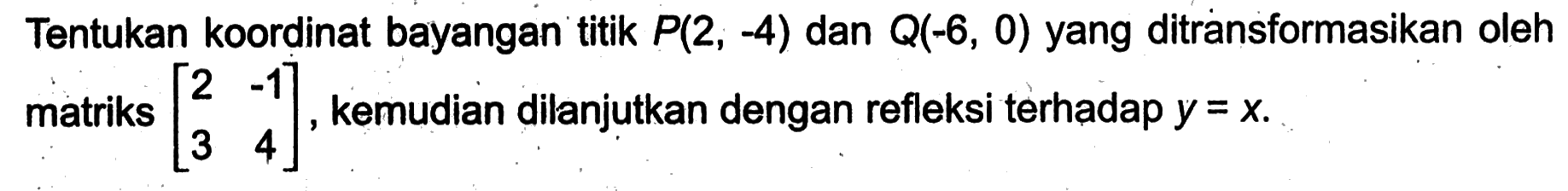 Tentukan koordinat bayangan titik P(2,-4) dan Q(-6,0) yang ditransformasikan oleh matriks (2 -1 3 4), kemudian dilanjutkan dengan refleksi terhadap y=x.