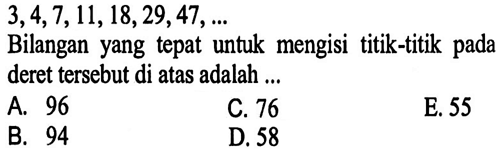 3, 4, 7, 11, 18, 29, 47, ... Bilangan yang tepat untuk mengisi titik-titik pada deret tersebut di atas adalah ...