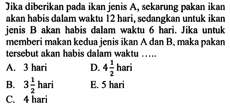 Jika diberikan pada ikan jenis A, sekarung pakan ikan akan habis dalam waktu 12 hari, sedangkan untuk ikan jenis B akan habis dalam waktu 6 hari. Jika untuk memberi makan kedua jenis ikan A dan B, maka pakan tersebut akan habis dalam waktu .....