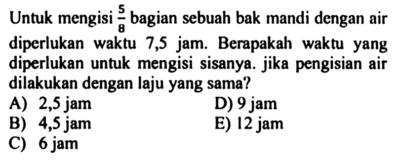 Untuk mengisi 5/8 bagian sebuah bak mandi dengan air diperlukan waktu 7,5 jam. Berapakah waktu yang diperlukan untuk mengisi sisanya. Jika pengisian air dilakukan dengan laju yang sama?