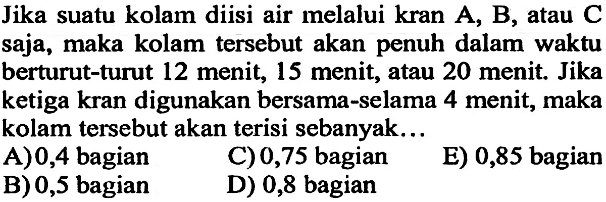 Jika suatu kolam diisi air melalui kran A, B, atau C saja, maka kolam tersebut akan penuh dalam waktu berturut-turut 12 menit, 15 menit; atau 20 menit. Jika ketiga kran digunakan bersama-selama 4 menit, maka kolam tersebut akan terisi sebanyak.