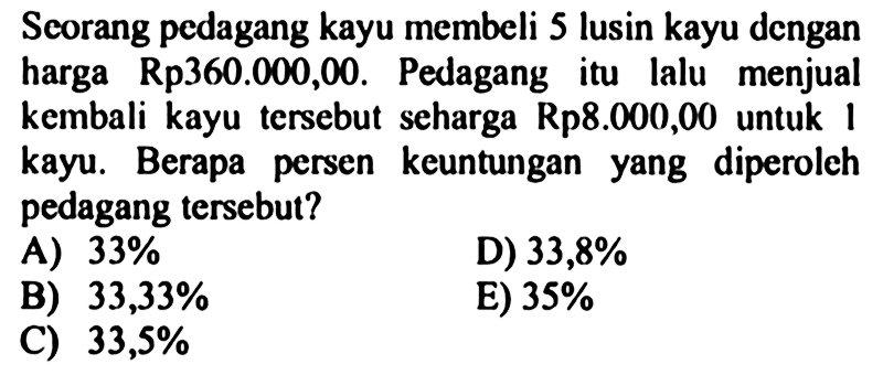 Scorang pedagang kayu membeli 5 lusin kayu dengan harga Rp360.000,00. Pedagang itu lalu menjual kembali kayu tersebut seharga Rp8.000,00 untuk 1 kayu. Berapa persen keuntungan yang diperoleh pedagang tersebut?