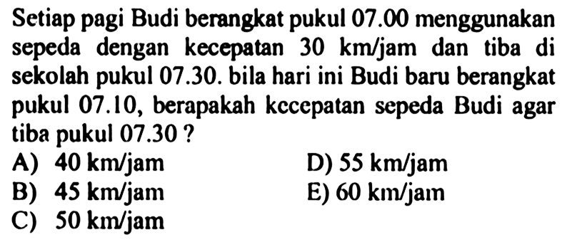 Setiap pagi Budi berangkat pukul 07.00 menggunakan sepeda dengan kecepatan 30 km/jam dan tiba di sekolah pukul 07.30. bila hari ini Budi baru berangkat pukul 07.10, berapakah kecepatan sepeda Budi agar tiba pukul 07.30 ?