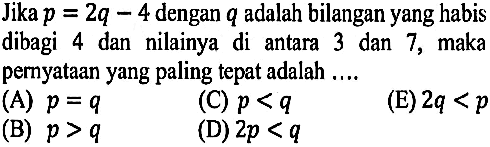 Jika p = 2q - 4 dengan q adalah bilangan yang habis dibagi 4 dan nilainya di antara 3 dan 7, maka pernyataan yang paling tepat adalah ....