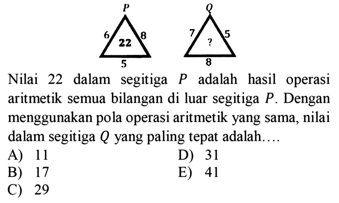 Nilai 22 dalam segitiga P adalah hasil operasi aritmetik semua bilangan di luar segitiga P. Dengan menggunakan pola operasi aritmetik yang sama, nilai dalam segitiga Q yang paling tepat adalah.... segitiga P 8 5 6 22 Q 5 8 7 ?