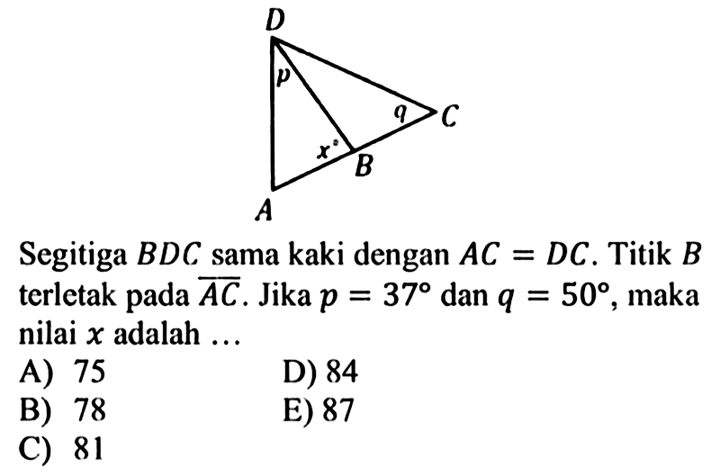 A x B q C D p Segitiga BDC sama kaki dengan AC=DC. Titik B terletak pada AC. Jika p=37 dan q=50, maka nilai x adalah ... 