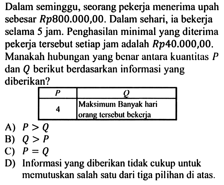 Dalam seminggu, seorang pekerja menerima upah sebesar R p 800.000,00. Dalam sehari, ia bekerja selama 5 jam. Penghasilan minimal yang diterima pekerja tersebut setiap jam adalah R p 40.000,00. Manakah hubungan yang benar antara kuantitas P dan Q berikut berdasarkan informasi yang diberikan?P Q  4 Maksimum Banyak hari orang terscbut bckerja A) P>QB) Q>PC) P=QD) Informasi yang diberikan tidak cukup untuk memutuskan salah satu dari tiga pilihan di atas.