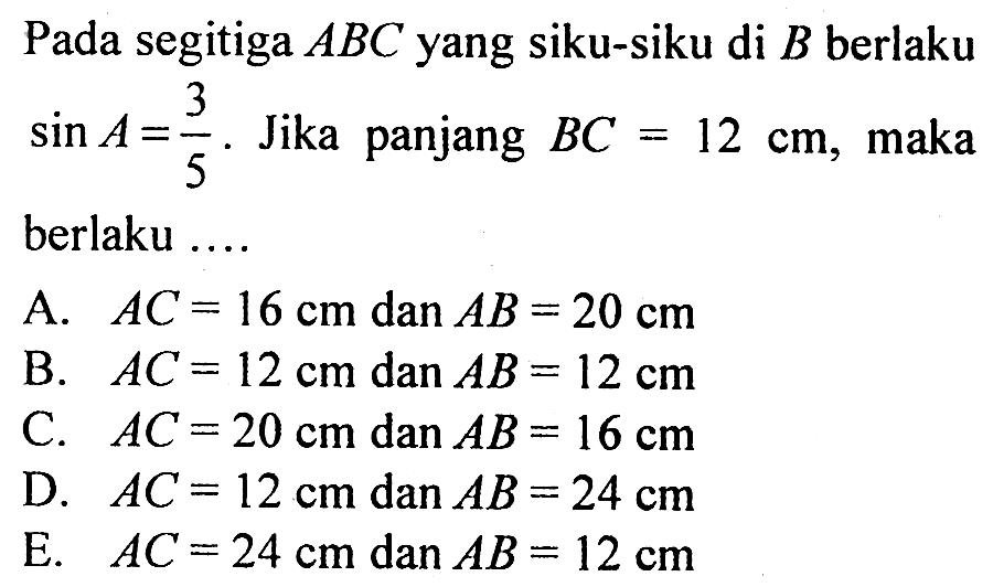 Pada segitiga ABC yang siku-siku di B berlaku sin A=3/5 . Jika panjang BC=12 cm , maka berlaku .... A. AC=16 cm dan AB=20 cm B. AC=12 cm dan AB=12 cm C. AC=20 cm dan AB=16 cm D. AC=12 cm dan AB=24 cm E. AC=24 cm dan AB=12 cm