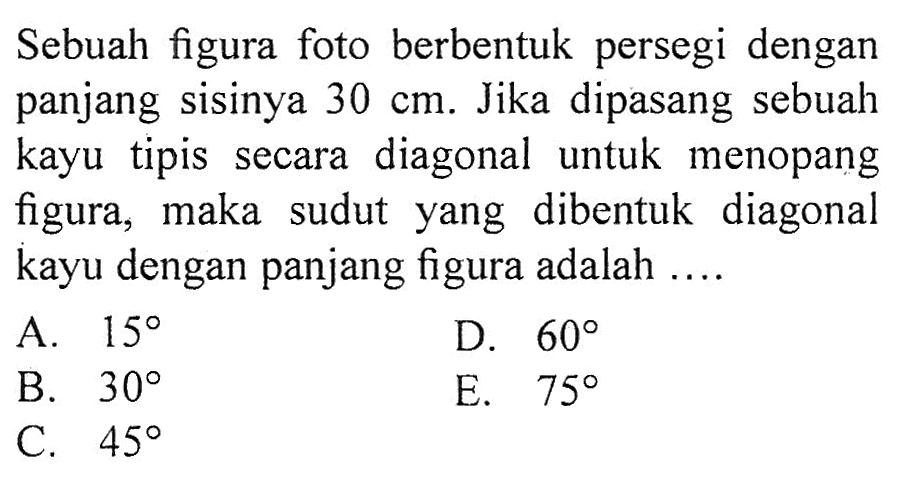 Sebuah figura foto berbentuk persegi dengan panjang sisinya  30 cm . Jika dipasang sebuah kayu tipis secara diagonal untuk menopang figura, maka sudut yang dibentuk diagonal kayu dengan panjang figura adalah ....