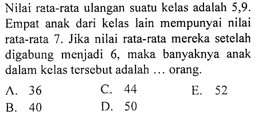 Nilai rata-rata ulangan suatu kelas adalah 5,9. Empat anak dari kelas lain mempunyai nilai rata-rata 7 . Jika nilai rata-rata mereka setelah digabung menjadi 6 , maka banyaknya anak dalam kelas tersebut adalah ... orang.