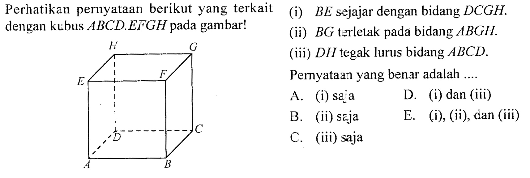 Perhatikan pernyataan berikut yang terkait dengan kubus ABCD.EFGH pada gambar! (i) BE sejajar dengan bidang DCGH. (ii) BG terletak pada bidang ABGH.(iii) DH tegak lurus bidang ABCD.Pernyataan yang benar adalah ....A. (i) saja B. (ii) seja C. (iii) saja D. (i) dan (iii)