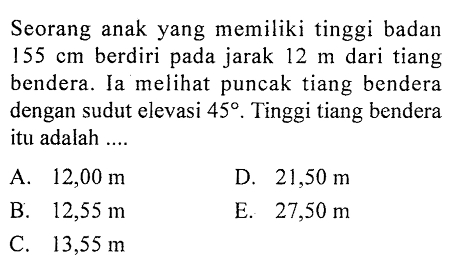 Seorang anak yang memiliki tinggi badan 155 cm berdiri pada jarak 12 m dari tiang bendera. Ia melihat puncak tiang bendera dengan sudut elevasi 45. Tinggi tiang bendera itu adalah