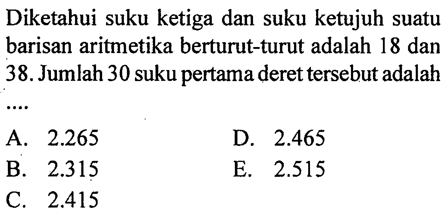 Diketahui suku ketiga dan suku ketujuh suatu barisan aritmetika berturut-turut adalah 18 dan 38. Jumlah 30 suku pertama deret tersebut adalah