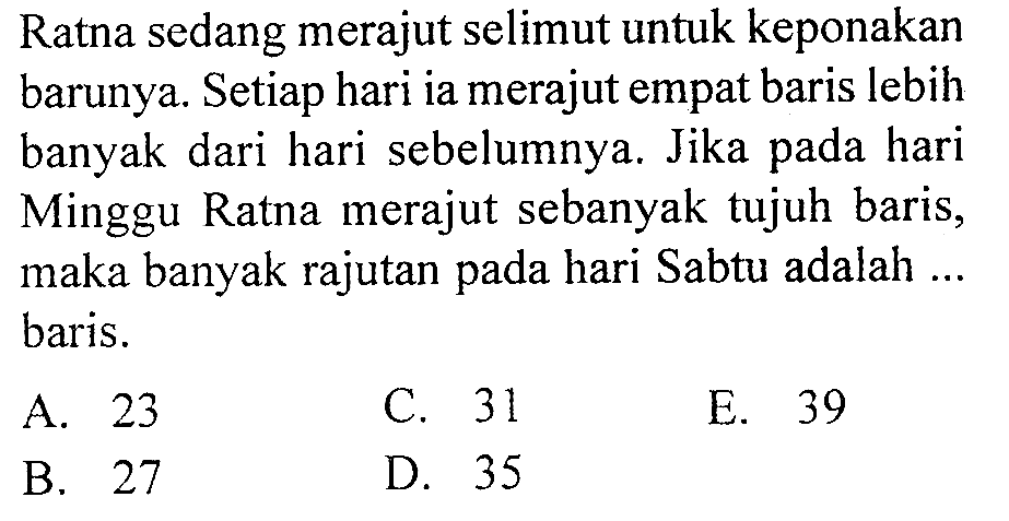 Ratna sedang merajut selimut untuk keponakan barunya. Setiap hari ia merajut empat baris lebih banyak dari hari sebelumnya. Jika pada hari Minggu Ratna merajut sebanyak tujuh baris, maka banyak rajutan pada hari Sabtu adalah ... baris.